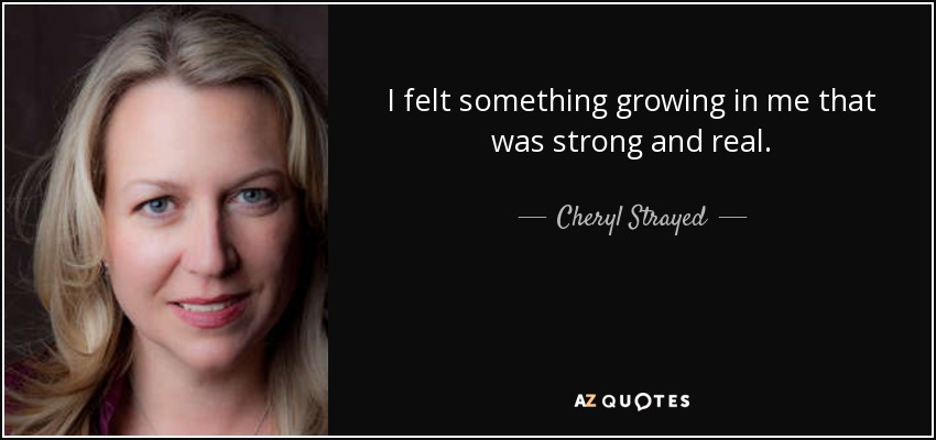 I felt something growing in me that was strong and real. - Cheryl Strayed