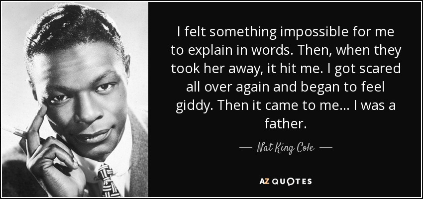 I felt something impossible for me to explain in words. Then, when they took her away, it hit me. I got scared all over again and began to feel giddy. Then it came to me... I was a father. - Nat King Cole