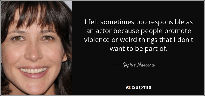 I felt sometimes too responsible as an actor because people promote violence or weird things that I don't want to be part of. - Sophie Marceau