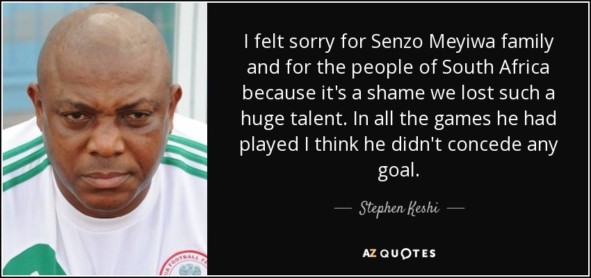 I felt sorry for Senzo Meyiwa family and for the people of South Africa because it's a shame we lost such a huge talent. In all the games he had played I think he didn't concede any goal. - Stephen Keshi