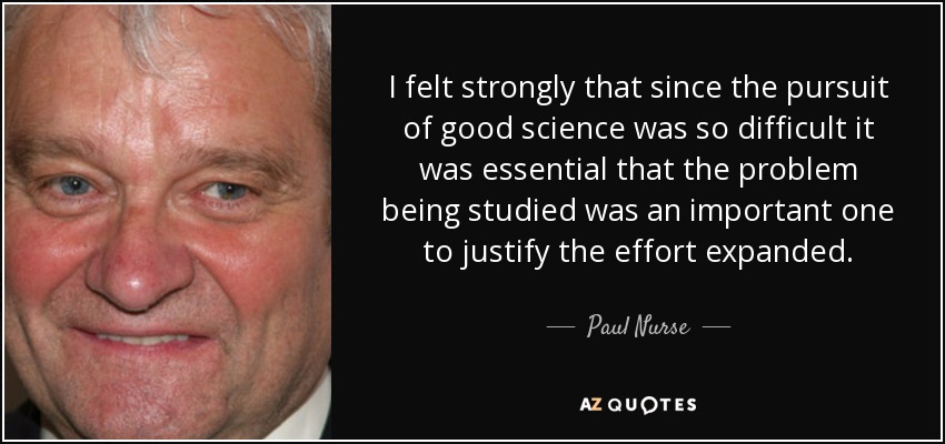 I felt strongly that since the pursuit of good science was so difficult it was essential that the problem being studied was an important one to justify the effort expanded. - Paul Nurse