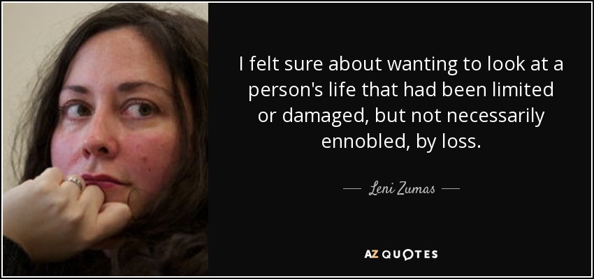 I felt sure about wanting to look at a person's life that had been limited or damaged, but not necessarily ennobled, by loss. - Leni Zumas