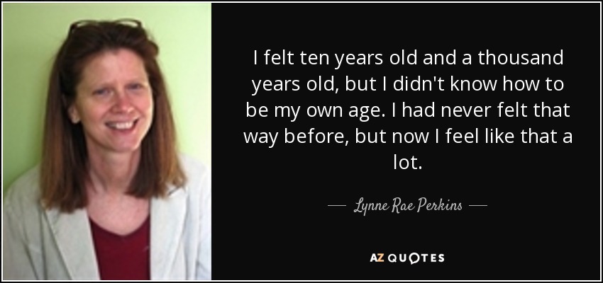 I felt ten years old and a thousand years old, but I didn't know how to be my own age. I had never felt that way before, but now I feel like that a lot. - Lynne Rae Perkins