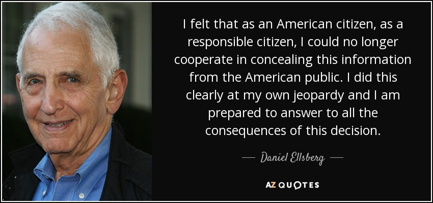 I felt that as an American citizen, as a responsible citizen, I could no longer cooperate in concealing this information from the American public. I did this clearly at my own jeopardy and I am prepared to answer to all the consequences of this decision. - Daniel Ellsberg