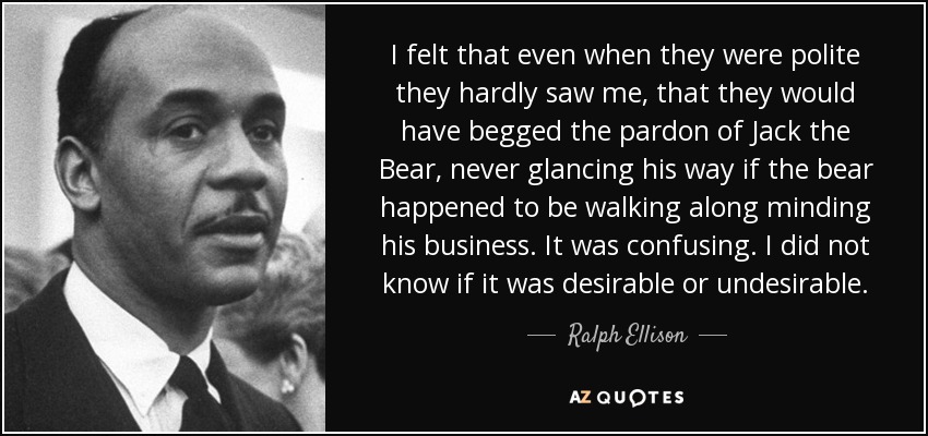 I felt that even when they were polite they hardly saw me, that they would have begged the pardon of Jack the Bear, never glancing his way if the bear happened to be walking along minding his business. It was confusing. I did not know if it was desirable or undesirable. - Ralph Ellison