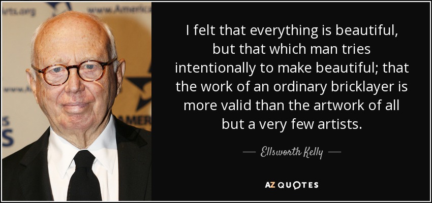 I felt that everything is beautiful, but that which man tries intentionally to make beautiful; that the work of an ordinary bricklayer is more valid than the artwork of all but a very few artists. - Ellsworth Kelly