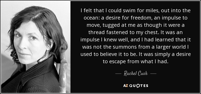 I felt that I could swim for miles, out into the ocean: a desire for freedom, an impulse to move, tugged at me as though it were a thread fastened to my chest. It was an impulse I knew well, and I had learned that it was not the summons from a larger world I used to believe it to be. It was simply a desire to escape from what I had. - Rachel Cusk