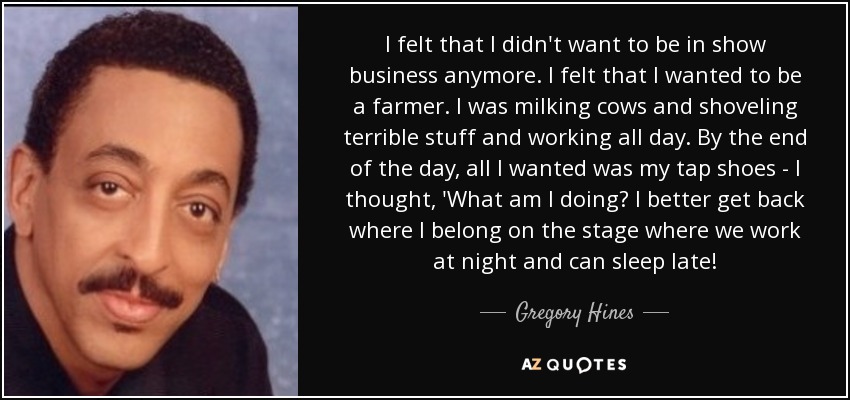 I felt that I didn't want to be in show business anymore. I felt that I wanted to be a farmer. I was milking cows and shoveling terrible stuff and working all day. By the end of the day, all I wanted was my tap shoes - I thought, 'What am I doing? I better get back where I belong on the stage where we work at night and can sleep late! - Gregory Hines