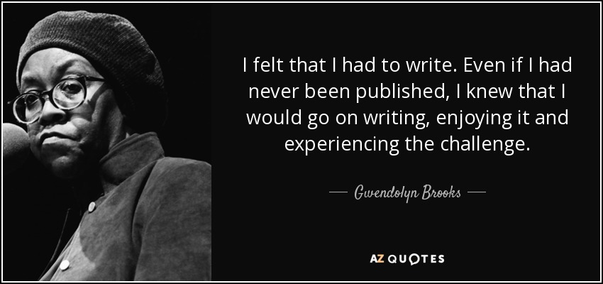 I felt that I had to write. Even if I had never been published, I knew that I would go on writing, enjoying it and experiencing the challenge. - Gwendolyn Brooks