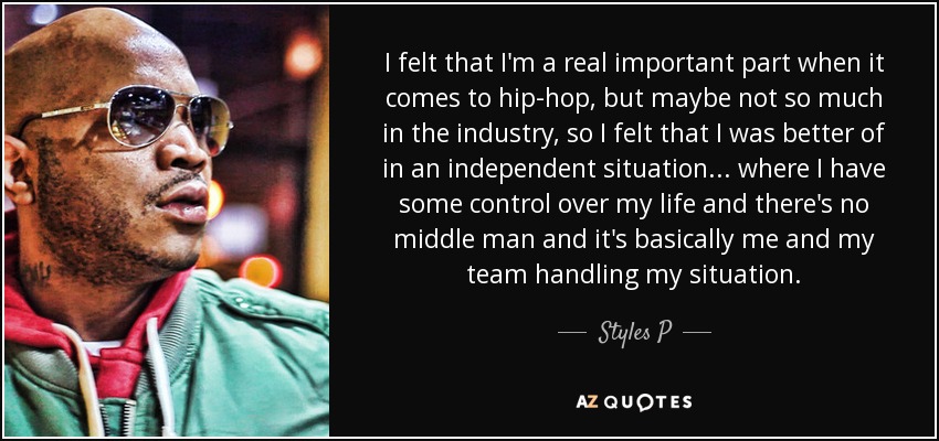 I felt that I'm a real important part when it comes to hip-hop, but maybe not so much in the industry, so I felt that I was better of in an independent situation... where I have some control over my life and there's no middle man and it's basically me and my team handling my situation. - Styles P