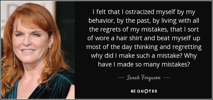 I felt that I ostracized myself by my behavior, by the past, by living with all the regrets of my mistakes, that I sort of wore a hair shirt and beat myself up most of the day thinking and regretting why did I make such a mistake? Why have I made so many mistakes? - Sarah Ferguson