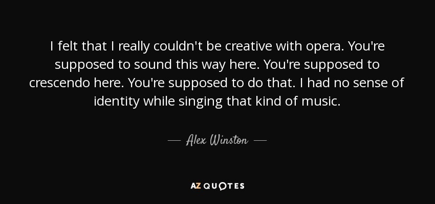 I felt that I really couldn't be creative with opera. You're supposed to sound this way here. You're supposed to crescendo here. You're supposed to do that. I had no sense of identity while singing that kind of music. - Alex Winston