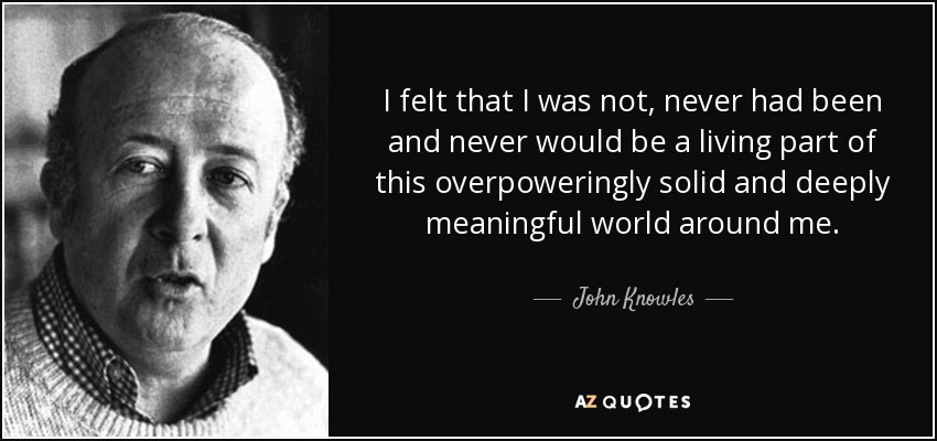 I felt that I was not, never had been and never would be a living part of this overpoweringly solid and deeply meaningful world around me. - John Knowles