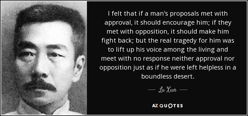 I felt that if a man's proposals met with approval, it should encourage him; if they met with opposition, it should make him fight back; but the real tragedy for him was to lift up his voice among the living and meet with no response neither approval nor opposition just as if he were left helpless in a boundless desert. - Lu Xun