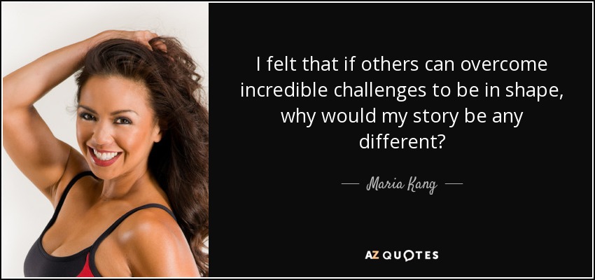 I felt that if others can overcome incredible challenges to be in shape, why would my story be any different? - Maria Kang