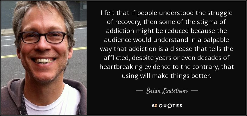 I felt that if people understood the struggle of recovery, then some of the stigma of addiction might be reduced because the audience would understand in a palpable way that addiction is a disease that tells the afflicted, despite years or even decades of heartbreaking evidence to the contrary, that using will make things better. - Brian Lindstrom