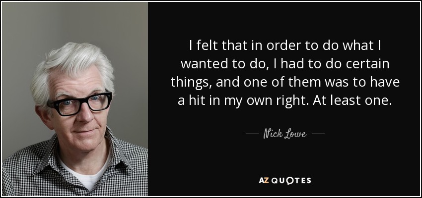 I felt that in order to do what I wanted to do, I had to do certain things, and one of them was to have a hit in my own right. At least one. - Nick Lowe