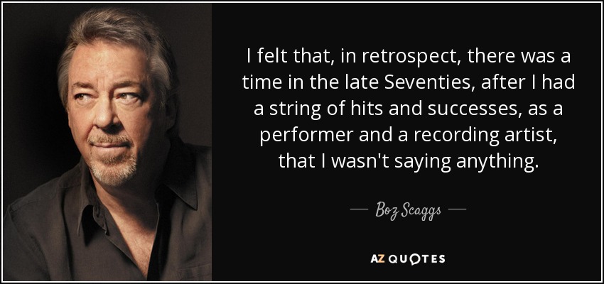 I felt that, in retrospect, there was a time in the late Seventies, after I had a string of hits and successes, as a performer and a recording artist, that I wasn't saying anything. - Boz Scaggs
