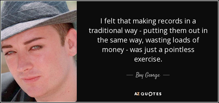 I felt that making records in a traditional way - putting them out in the same way, wasting loads of money - was just a pointless exercise. - Boy George