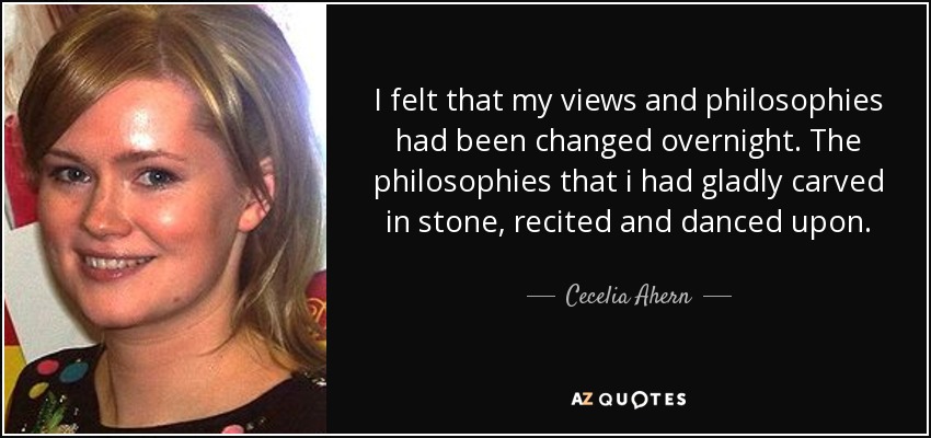 I felt that my views and philosophies had been changed overnight. The philosophies that i had gladly carved in stone, recited and danced upon. - Cecelia Ahern