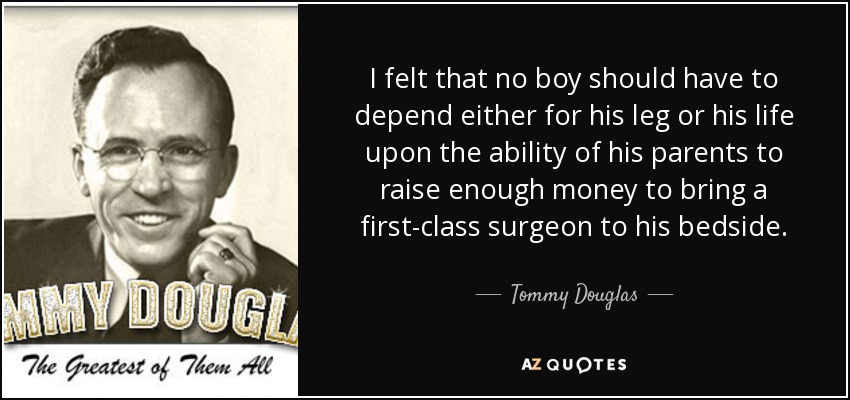 I felt that no boy should have to depend either for his leg or his life upon the ability of his parents to raise enough money to bring a first-class surgeon to his bedside. - Tommy Douglas