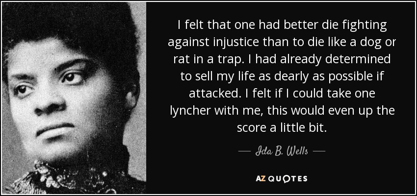 I felt that one had better die fighting against injustice than to die like a dog or rat in a trap. I had already determined to sell my life as dearly as possible if attacked. I felt if I could take one lyncher with me, this would even up the score a little bit. - Ida B. Wells I felt that one had better die fighting against injustice than to die like a dog or rat in a trap. I had already determined to sell my life as dearly as possible if attacked. I felt if I could take one lyncher with me, this would even up the score a little bit. - Ida B. Wells
