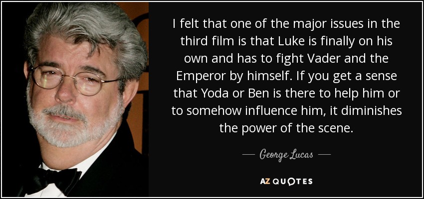 I felt that one of the major issues in the third film is that Luke is finally on his own and has to fight Vader and the Emperor by himself. If you get a sense that Yoda or Ben is there to help him or to somehow influence him, it diminishes the power of the scene. - George Lucas