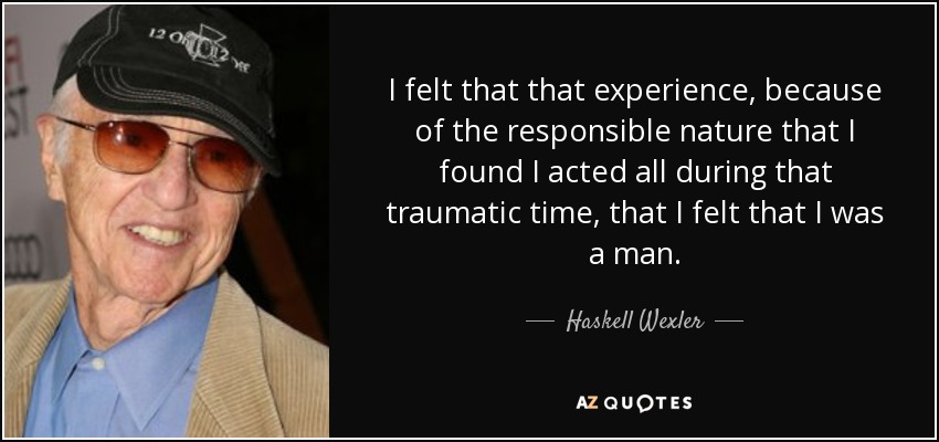 I felt that that experience, because of the responsible nature that I found I acted all during that traumatic time, that I felt that I was a man. - Haskell Wexler