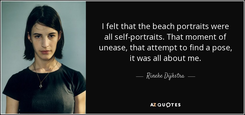 I felt that the beach portraits were all self-portraits. That moment of unease, that attempt to find a pose, it was all about me. - Rineke Dijkstra