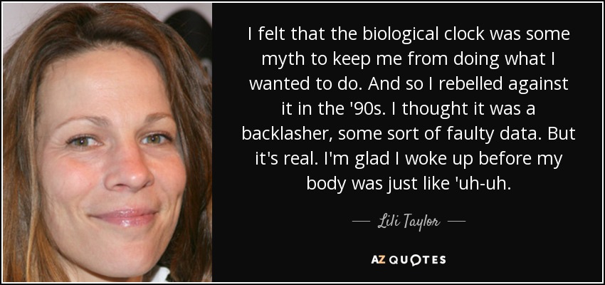 I felt that the biological clock was some myth to keep me from doing what I wanted to do. And so I rebelled against it in the '90s. I thought it was a backlasher, some sort of faulty data. But it's real. I'm glad I woke up before my body was just like 'uh-uh. - Lili Taylor