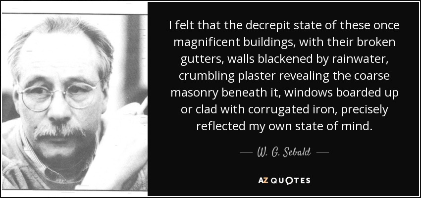 I felt that the decrepit state of these once magnificent buildings, with their broken gutters, walls blackened by rainwater, crumbling plaster revealing the coarse masonry beneath it, windows boarded up or clad with corrugated iron, precisely reflected my own state of mind. - W. G. Sebald
