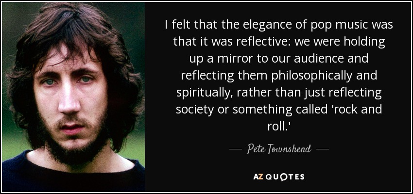 I felt that the elegance of pop music was that it was reflective: we were holding up a mirror to our audience and reflecting them philosophically and spiritually, rather than just reflecting society or something called 'rock and roll.' - Pete Townshend