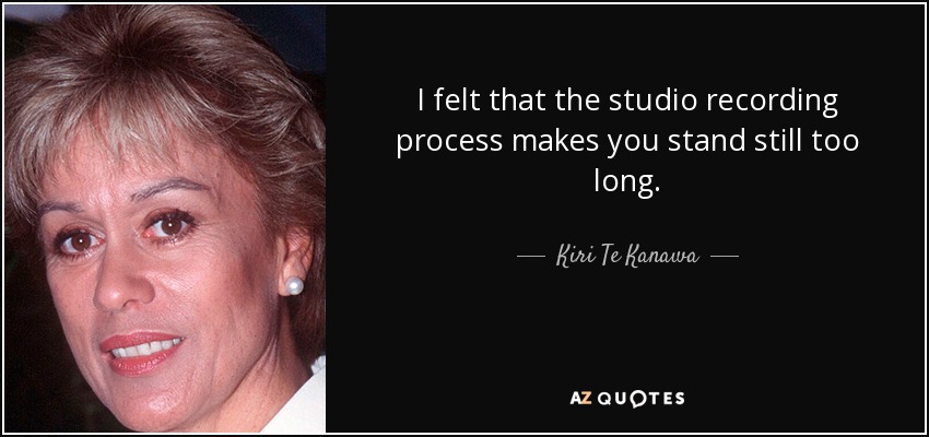 I felt that the studio recording process makes you stand still too long. - Kiri Te Kanawa