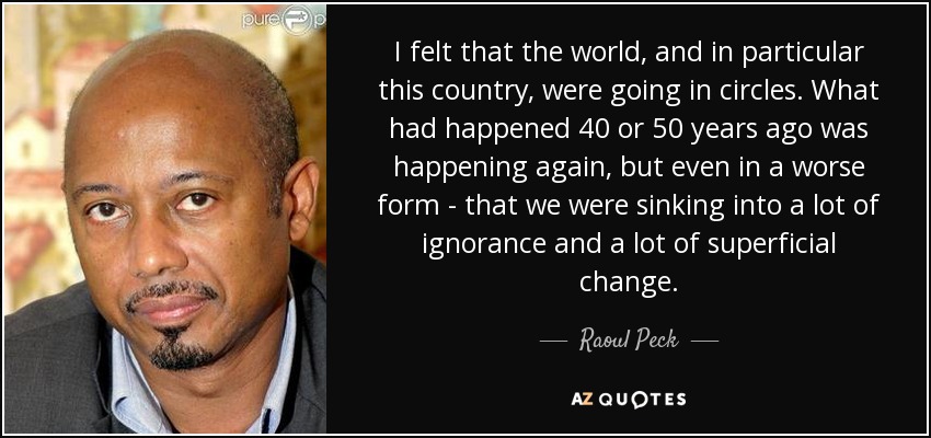 I felt that the world, and in particular this country, were going in circles. What had happened 40 or 50 years ago was happening again, but even in a worse form - that we were sinking into a lot of ignorance and a lot of superficial change. - Raoul Peck