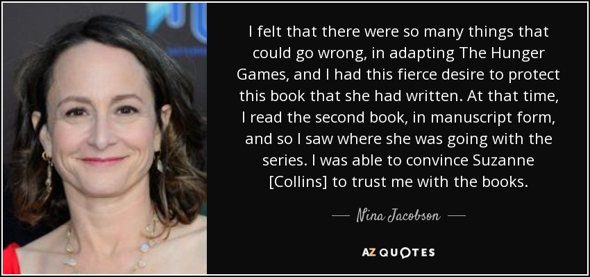 I felt that there were so many things that could go wrong, in adapting The Hunger Games , and I had this fierce desire to protect this book that she had written. At that time, I read the second book, in manuscript form, and so I saw where she was going with the series. I was able to convince Suzanne [Collins] to trust me with the books. - Nina Jacobson