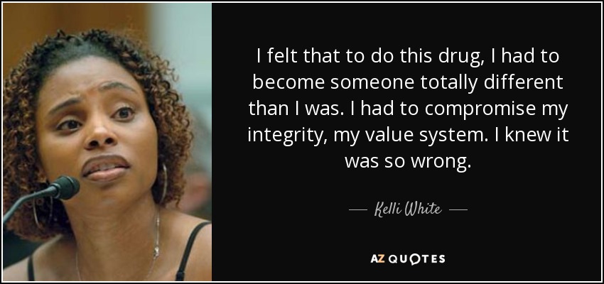 I felt that to do this drug, I had to become someone totally different than I was. I had to compromise my integrity, my value system. I knew it was so wrong. - Kelli White