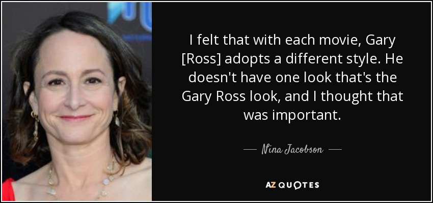 I felt that with each movie, Gary [Ross] adopts a different style. He doesn't have one look that's the Gary Ross look, and I thought that was important. - Nina Jacobson