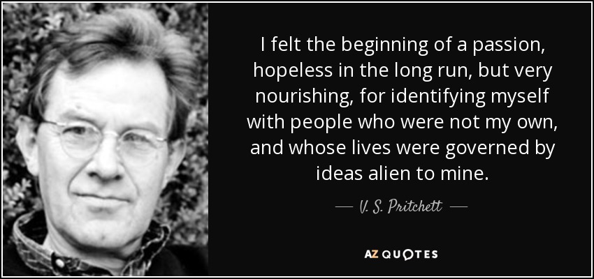 I felt the beginning of a passion, hopeless in the long run, but very nourishing, for identifying myself with people who were not my own, and whose lives were governed by ideas alien to mine. - V. S. Pritchett