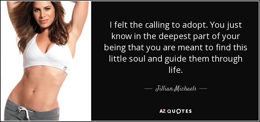 I felt the calling to adopt. You just know in the deepest part of your being that you are meant to find this little soul and guide them through life. - Jillian Michaels