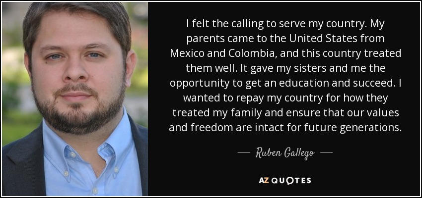 I felt the calling to serve my country. My parents came to the United States from Mexico and Colombia, and this country treated them well. It gave my sisters and me the opportunity to get an education and succeed. I wanted to repay my country for how they treated my family and ensure that our values and freedom are intact for future generations. - Ruben Gallego