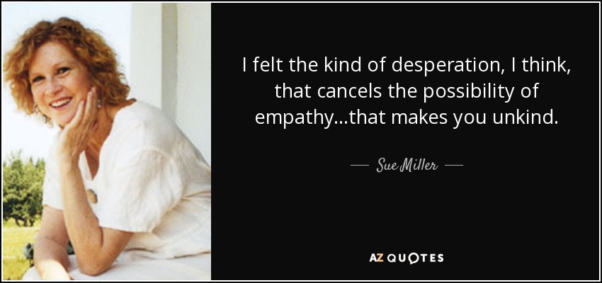 I felt the kind of desperation, I think, that cancels the possibility of empathy...that makes you unkind. - Sue Miller