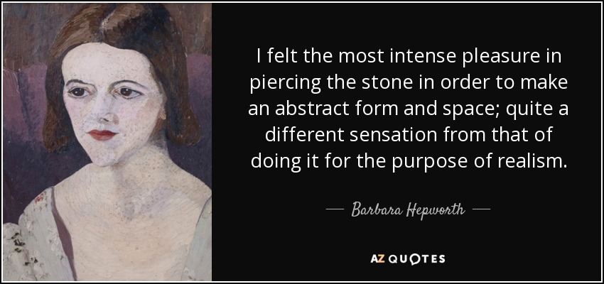 I felt the most intense pleasure in piercing the stone in order to make an abstract form and space; quite a different sensation from that of doing it for the purpose of realism. - Barbara Hepworth