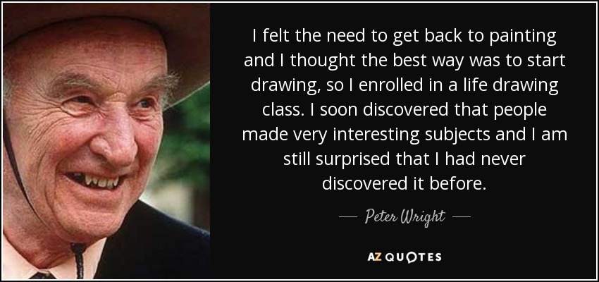 I felt the need to get back to painting and I thought the best way was to start drawing, so I enrolled in a life drawing class. I soon discovered that people made very interesting subjects and I am still surprised that I had never discovered it before. - Peter Wright