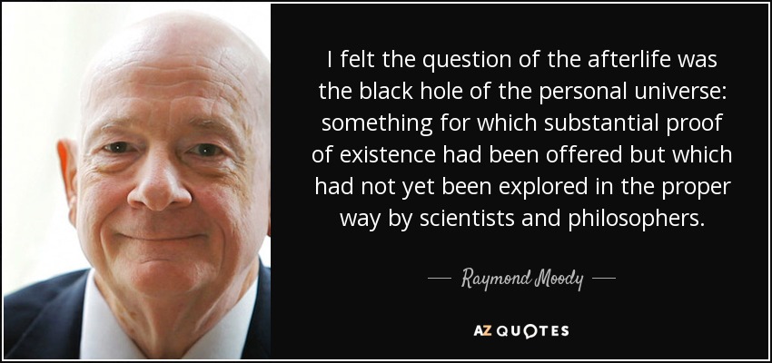 I felt the question of the afterlife was the black hole of the personal universe: something for which substantial proof of existence had been offered but which had not yet been explored in the proper way by scientists and philosophers. - Raymond Moody