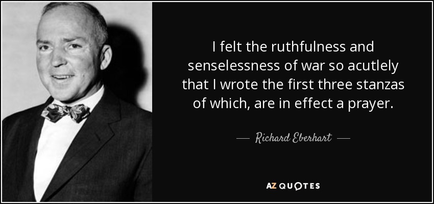 I felt the ruthfulness and senselessness of war so acutlely that I wrote the first three stanzas of which, are in effect a prayer. - Richard Eberhart