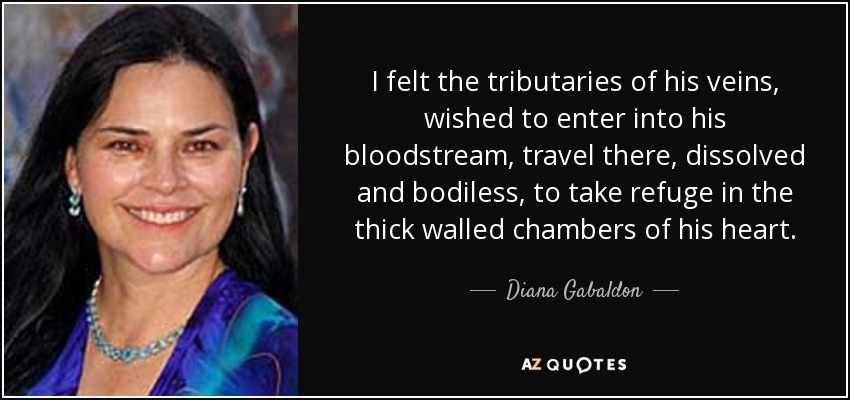 I felt the tributaries of his veins, wished to enter into his bloodstream, travel there, dissolved and bodiless, to take refuge in the thick walled chambers of his heart. - Diana Gabaldon