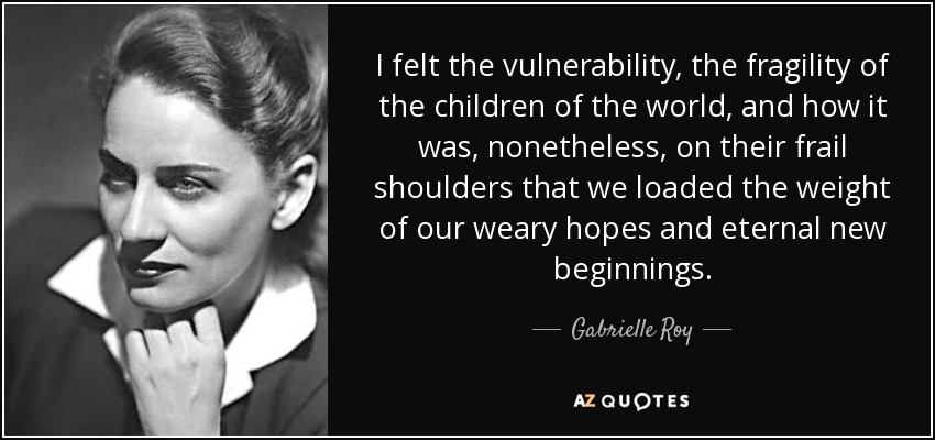 I felt the vulnerability, the fragility of the children of the world, and how it was, nonetheless, on their frail shoulders that we loaded the weight of our weary hopes and eternal new beginnings. - Gabrielle Roy