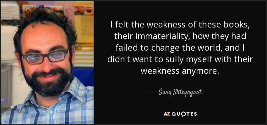 I felt the weakness of these books, their immateriality, how they had failed to change the world, and I didn't want to sully myself with their weakness anymore. - Gary Shteyngart