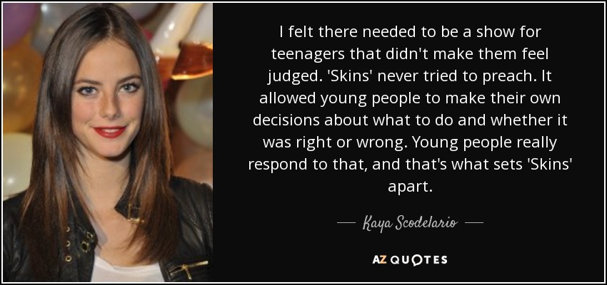 I felt there needed to be a show for teenagers that didn't make them feel judged. 'Skins' never tried to preach. It allowed young people to make their own decisions about what to do and whether it was right or wrong. Young people really respond to that, and that's what sets 'Skins' apart. - Kaya Scodelario