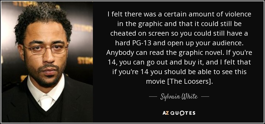 I felt there was a certain amount of violence in the graphic and that it could still be cheated on screen so you could still have a hard PG-13 and open up your audience. Anybody can read the graphic novel. If you're 14, you can go out and buy it, and I felt that if you're 14 you should be able to see this movie [The Loosers]. - Sylvain White